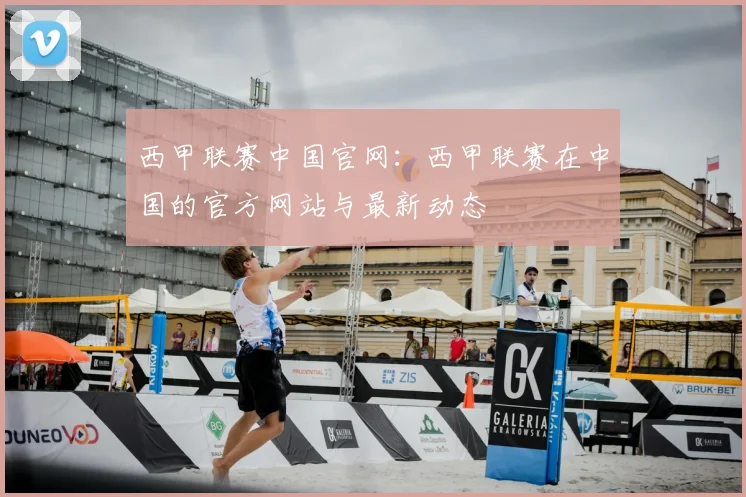 西甲联赛中国官网：西甲联赛在中国的官方网站与最新动态