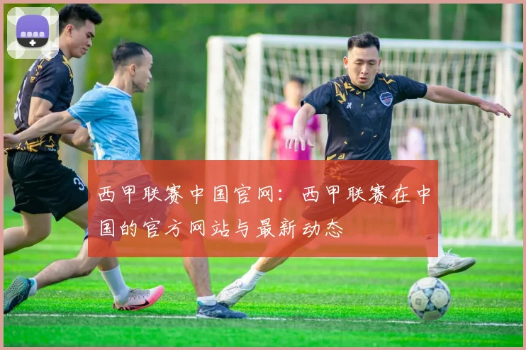 西甲联赛中国官网:西甲联赛在中国的官方网站与最新动态