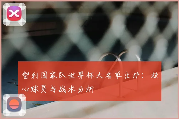 智利国家队世界杯大名单出炉：核心球员与战术分析
