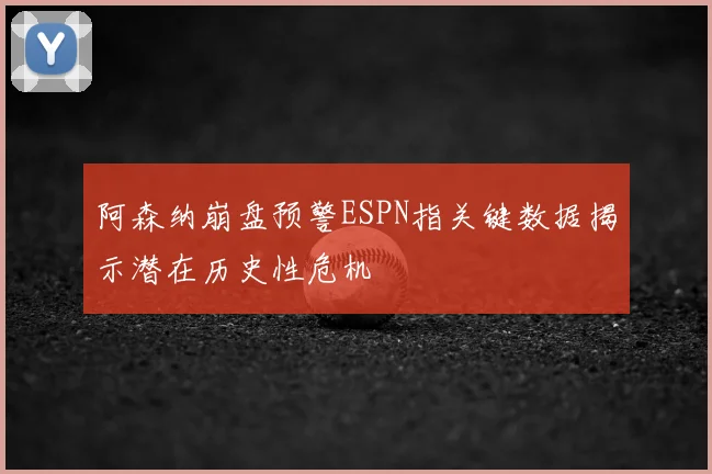 阿森纳崩盘预警ESPN指关键数据揭示潜在历史性危机