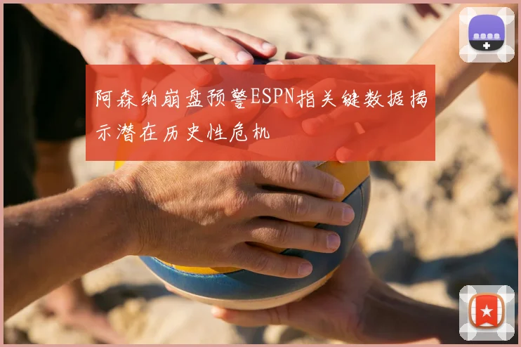 阿森纳崩盘预警ESPN指关键数据揭示潜在历史性危机