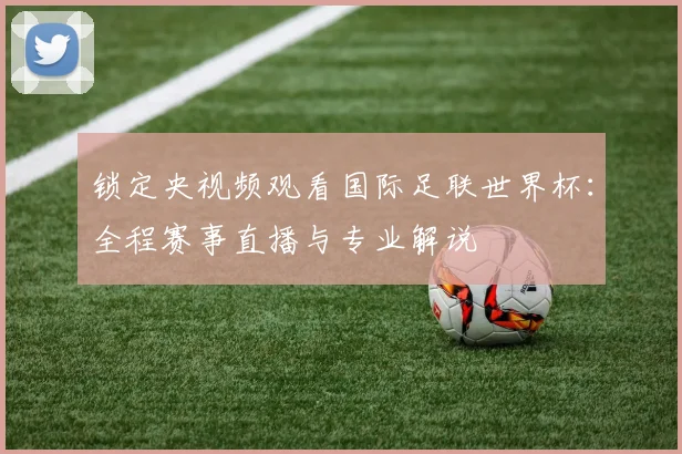 锁定央视频观看国际足联世界杯：全程赛事直播与专业解说
